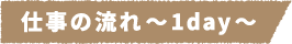 仕事の流れ~1day~